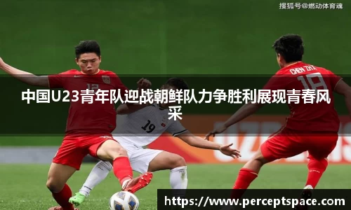 中国U23青年队迎战朝鲜队力争胜利展现青春风采
