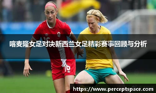 喀麦隆女足对决新西兰女足精彩赛事回顾与分析