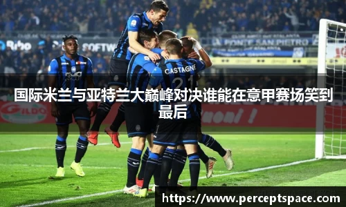 国际米兰与亚特兰大巅峰对决谁能在意甲赛场笑到最后