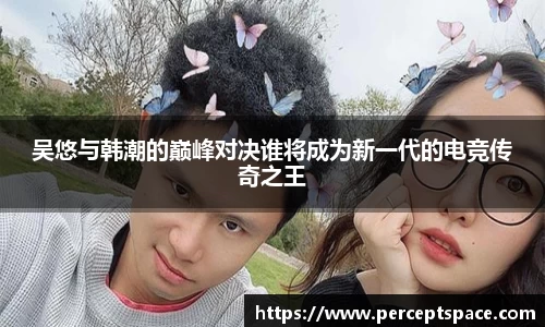 吴悠与韩潮的巅峰对决谁将成为新一代的电竞传奇之王