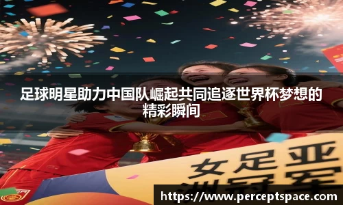足球明星助力中国队崛起共同追逐世界杯梦想的精彩瞬间